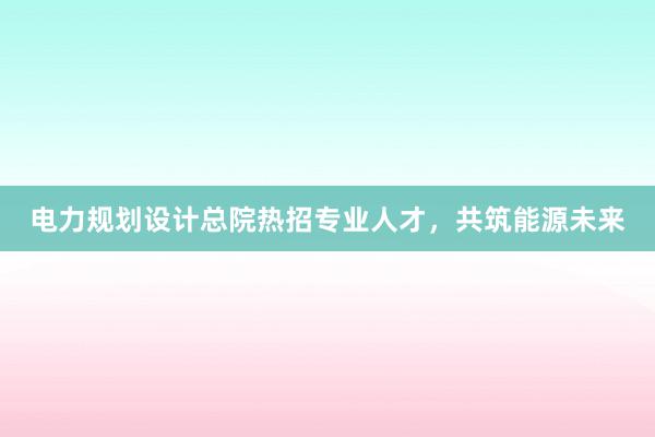 电力规划设计总院热招专业人才，共筑能源未来