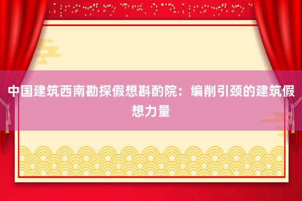 中国建筑西南勘探假想斟酌院：编削引颈的建筑假想力量